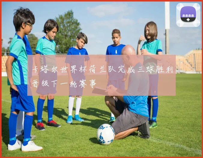 卡塔尔世界杯荷兰队完成三球胜利晋级下一轮赛事