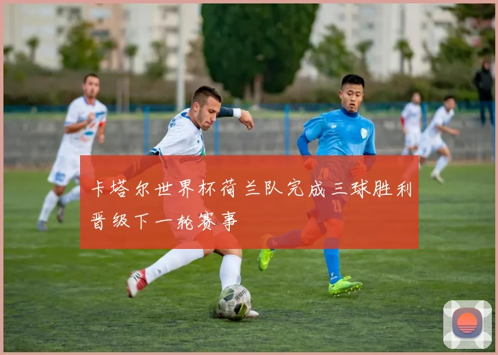 卡塔尔世界杯荷兰队完成三球胜利晋级下一轮赛事