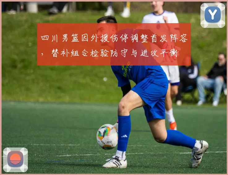 四川男篮因外援伤停调整首发阵容，替补组合检验防守与进攻平衡