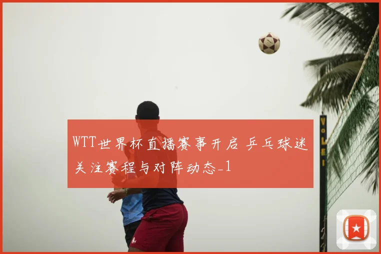 WTT世界杯直播赛事开启 乒乓球迷关注赛程与对阵动态_1