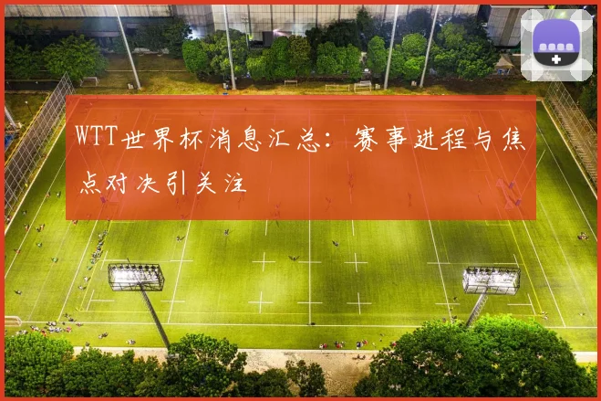 WTT世界杯消息汇总:赛事进程与焦点对决引关注