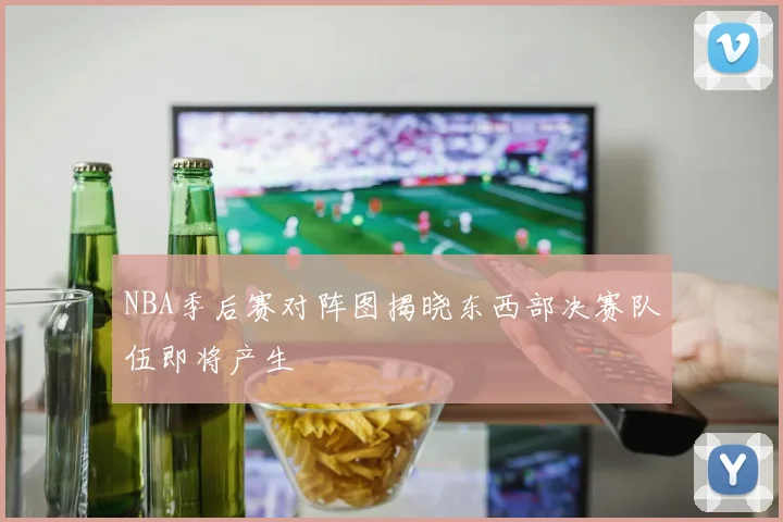 NBA季后赛对阵图揭晓东西部决赛队伍即将产生