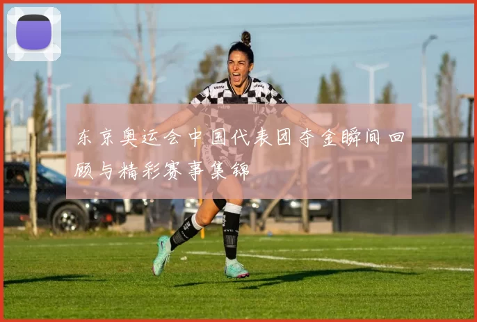 东京奥运会中国代表团夺金瞬间回顾与精彩赛事集锦