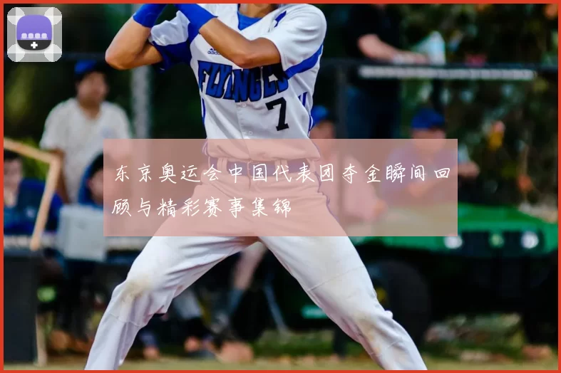 东京奥运会中国代表团夺金瞬间回顾与精彩赛事集锦