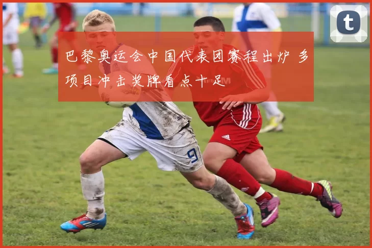 巴黎奥运会中国代表团赛程出炉 多项目冲击奖牌看点十足