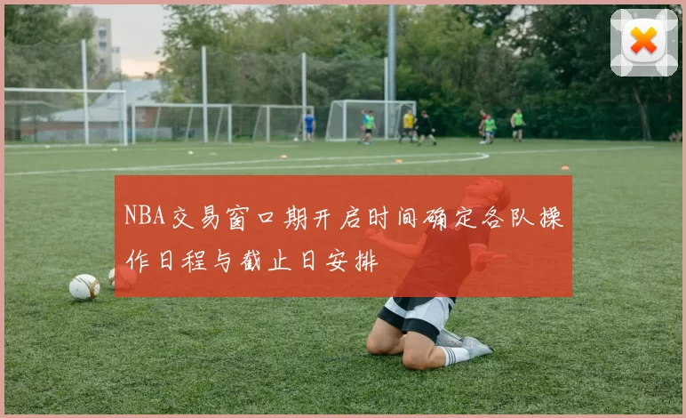 NBA交易窗口期开启时间确定各队操作日程与截止日安排