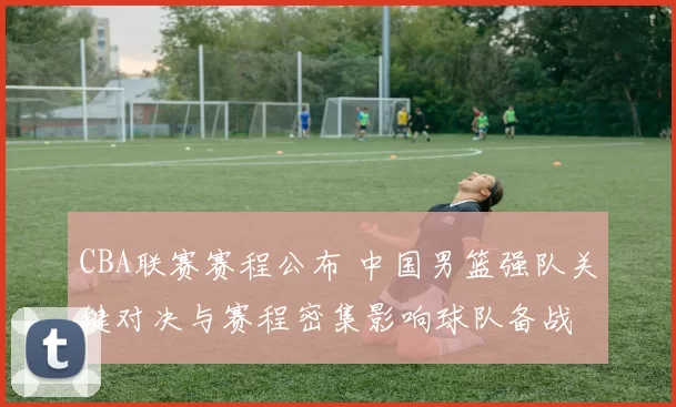 CBA联赛赛程公布 中国男篮强队关键对决与赛程密集影响球队备战