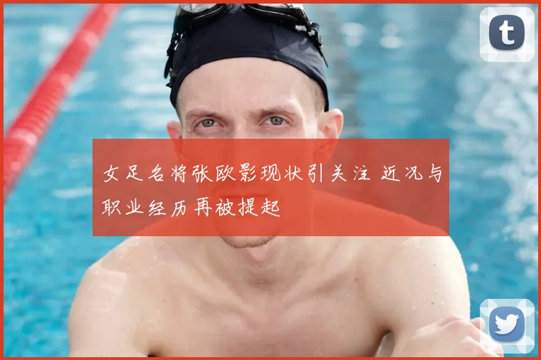 女足名将张欧影现状引关注 近况与职业经历再被提起