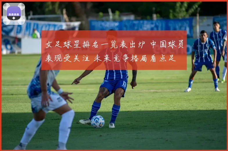 女足球星排名一览表出炉 中国球员表现受关注 未来竞争格局看点足