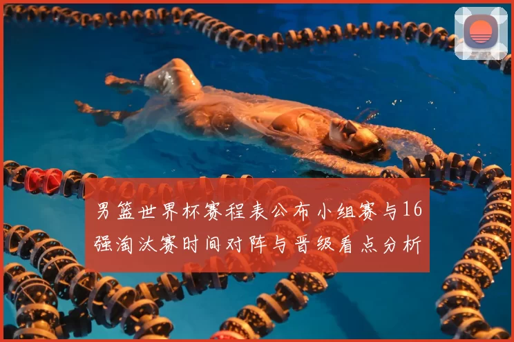男篮世界杯赛程表公布小组赛与16强淘汰赛时间对阵与晋级看点分析