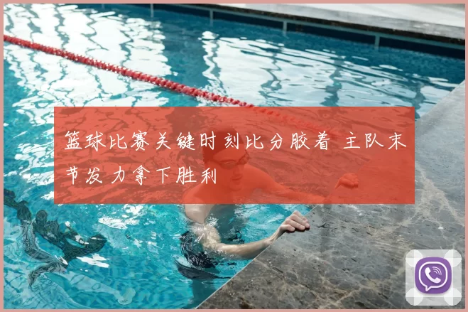 篮球比赛关键时刻比分胶着 主队末节发力拿下胜利
