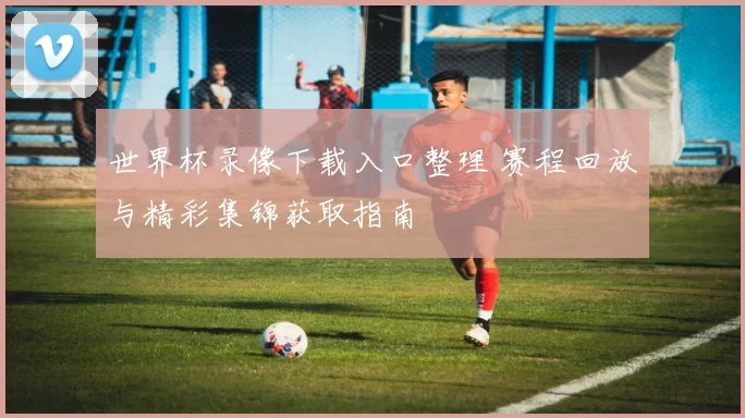 世界杯录像下载入口整理 赛程回放与精彩集锦获取指南