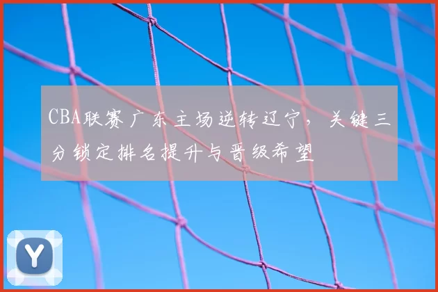 CBA联赛广东主场逆转辽宁，关键三分锁定排名提升与晋级希望