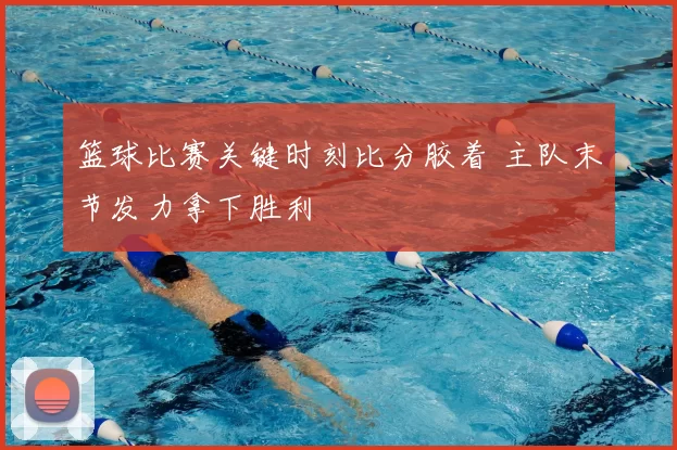 篮球比赛关键时刻比分胶着 主队末节发力拿下胜利