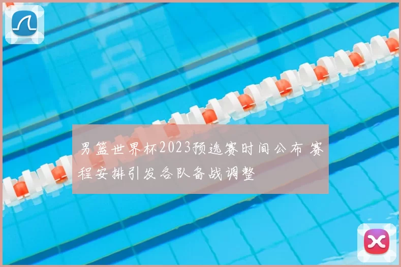 男篮世界杯2023预选赛时间公布 赛程安排引发各队备战调整