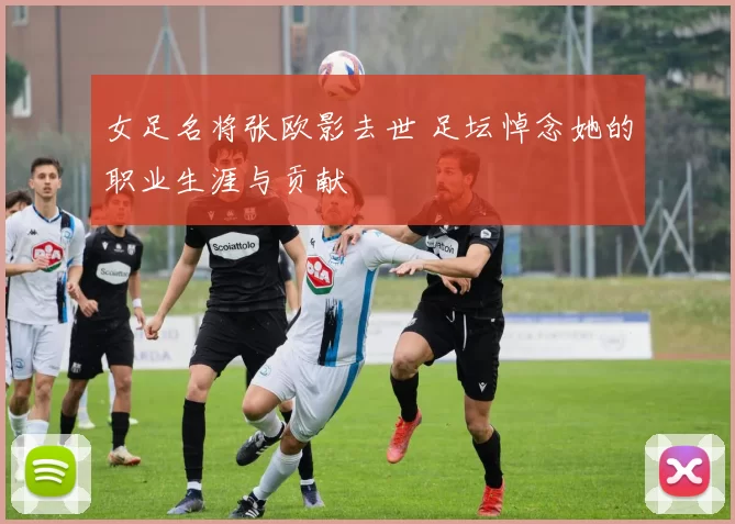 女足名将张欧影去世 足坛悼念她的职业生涯与贡献