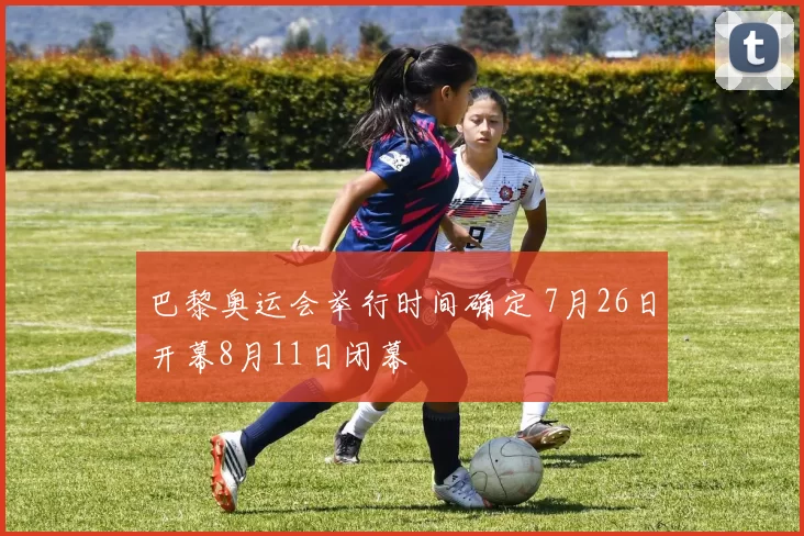 巴黎奥运会举行时间确定 7月26日开幕8月11日闭幕