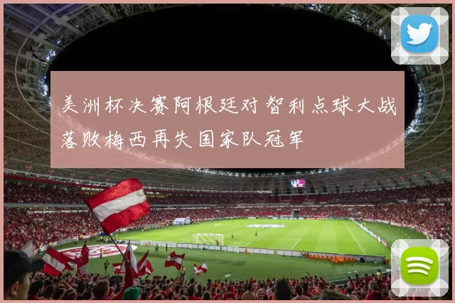 美洲杯决赛阿根廷对智利点球大战落败梅西再失国家队冠军