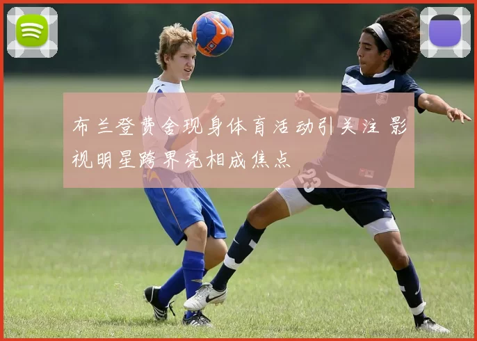 布兰登费舍现身体育活动引关注 影视明星跨界亮相成焦点