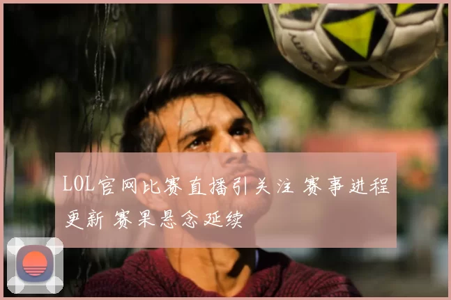 LOL官网比赛直播引关注 赛事进程更新 赛果悬念延续