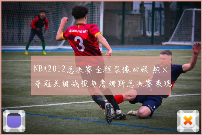 NBA2012总决赛全程录像回顾 热火夺冠关键战役与詹姆斯总决赛表现解析