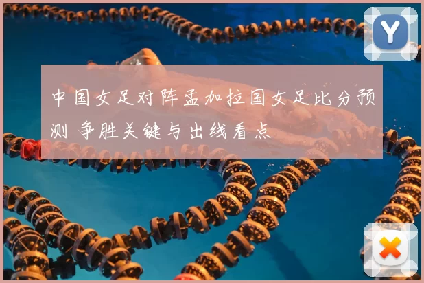 中国女足对阵孟加拉国女足比分预测 争胜关键与出线看点