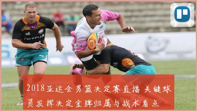 2018亚运会男篮决定赛直播 关键球员发挥决定金牌归属与战术看点
