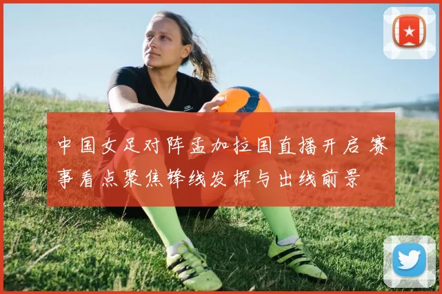 中国女足对阵孟加拉国直播开启 赛事看点聚焦锋线发挥与出线前景