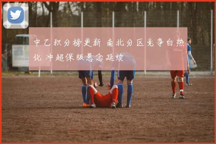 中乙积分榜更新 南北分区竞争白热化 冲超保级悬念延续
