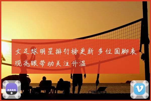 女足球明星排行榜更新 多位国脚表现亮眼带动关注升温
