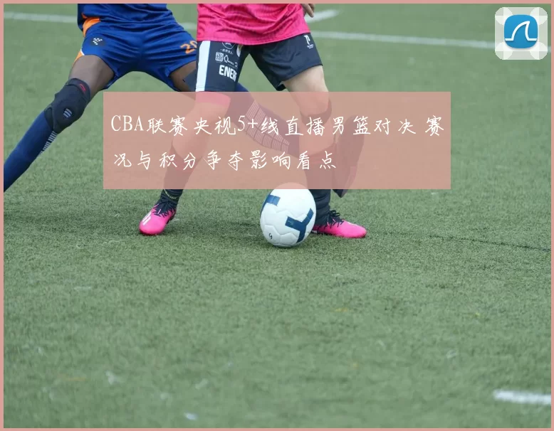 CBA联赛央视5+线直播男篮对决 赛况与积分争夺影响看点