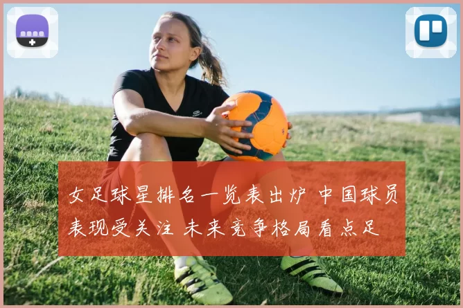 女足球星排名一览表出炉 中国球员表现受关注 未来竞争格局看点足