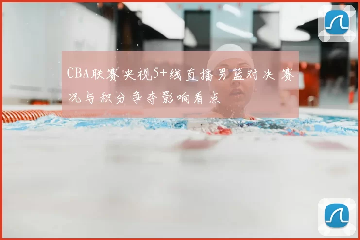 CBA联赛央视5+线直播男篮对决 赛况与积分争夺影响看点