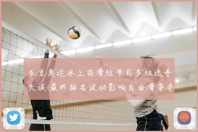 东京奥运冰上花滑短节目多组选手失误 最终排名波动影响自由滑争夺