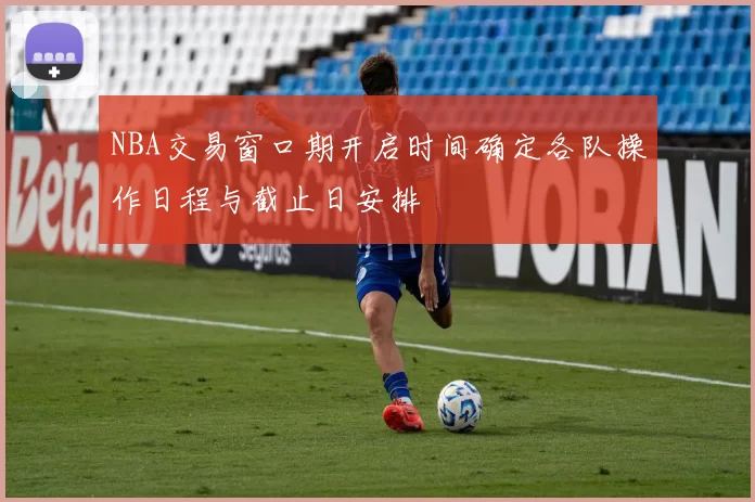 NBA交易窗口期开启时间确定各队操作日程与截止日安排