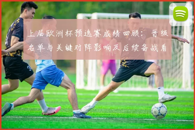 上届欧洲杯预选赛成绩回顾:晋级名单与关键对阵影响及后续备战看点