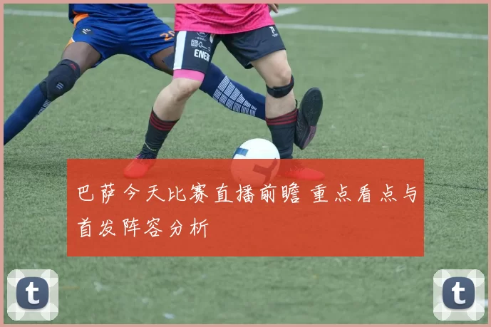 巴萨今天比赛直播前瞻 重点看点与首发阵容分析